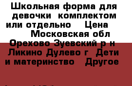 Школьная форма для девочки (комплектом или отдельно) › Цена ­ 3 000 - Московская обл., Орехово-Зуевский р-н, Ликино-Дулево г. Дети и материнство » Другое   